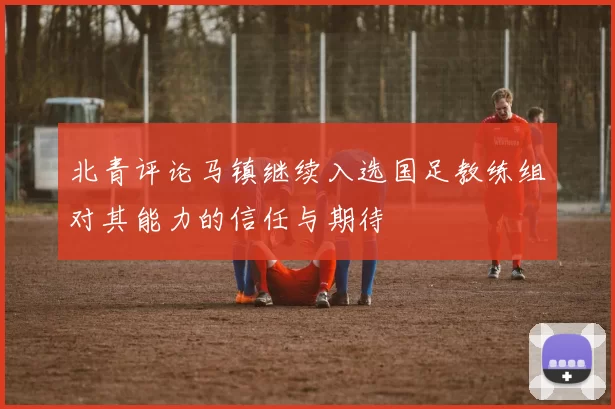 北青评论马镇继续入选国足教练组对其能力的信任与期待