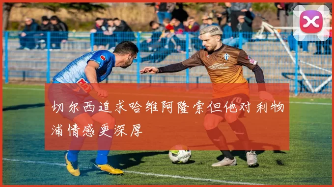 切尔西追求哈维阿隆索但他对利物浦情感更深厚