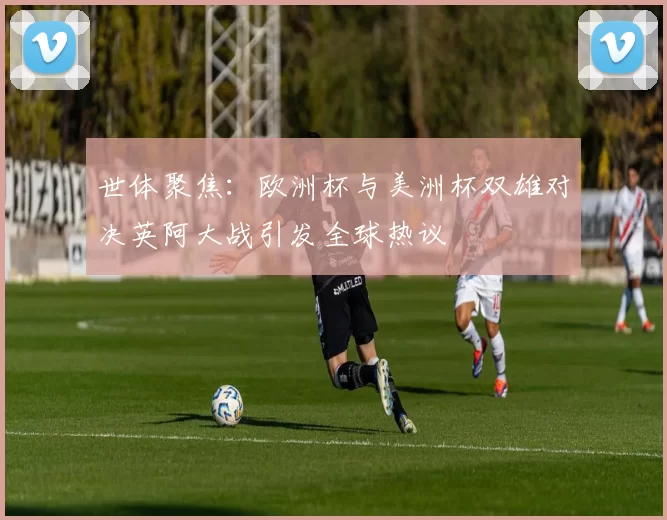 世体聚焦：欧洲杯与美洲杯双雄对决英阿大战引发全球热议