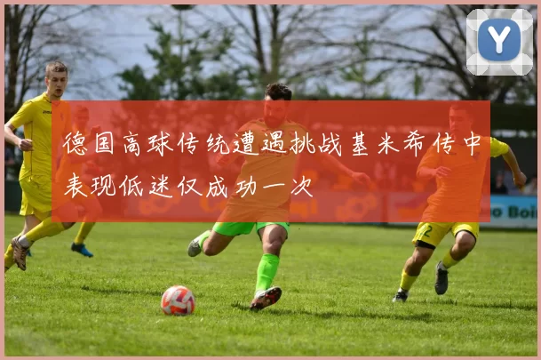 德国高球传统遭遇挑战基米希传中表现低迷仅成功一次