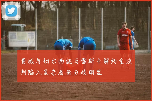 曼城与切尔西就马雷斯卡解约金谈判陷入复杂局面分歧明显