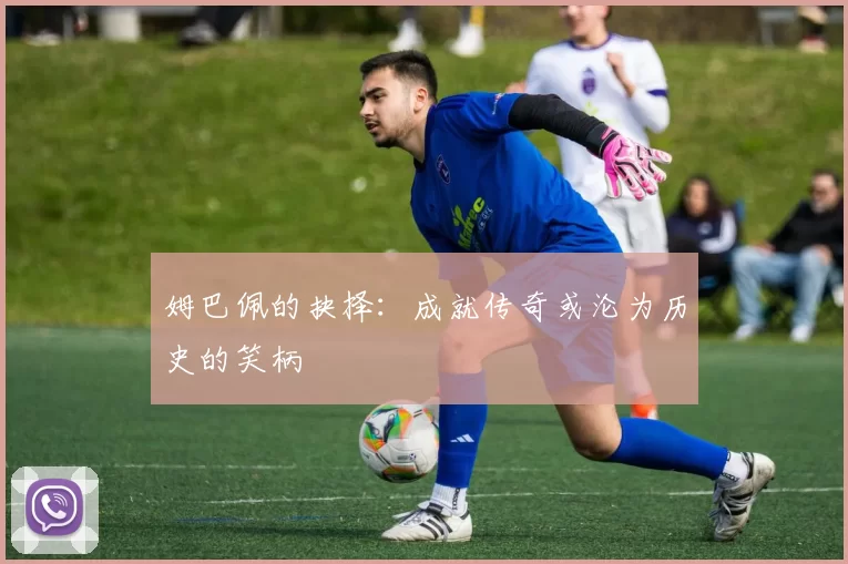 姆巴佩的抉择：成就传奇或沦为历史的笑柄