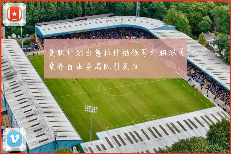曼联计划出售拉什福德等外租球员桑乔自由身离队引关注