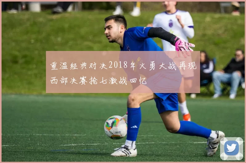 重温经典对决2018年火勇大战再现西部决赛抢七激战回忆