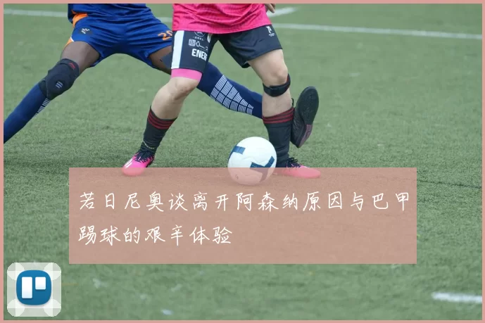 若日尼奥谈离开阿森纳原因与巴甲踢球的艰辛体验