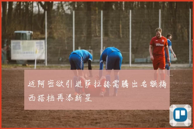 迈阿密欲引进萨拉赫需腾出名额梅西搭档再添新星