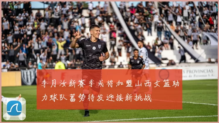 李月汝新赛季或将加盟山西女篮助力球队蓄势待发迎接新挑战