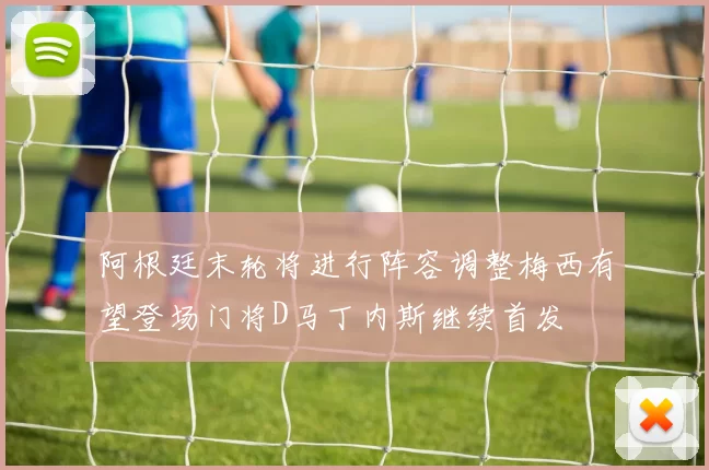 阿根廷末轮将进行阵容调整梅西有望登场门将D马丁内斯继续首发