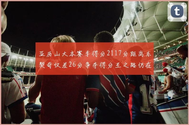 亚历山大本赛季得分2117分距离东契奇仅差26分争夺得分王之路仍在继续