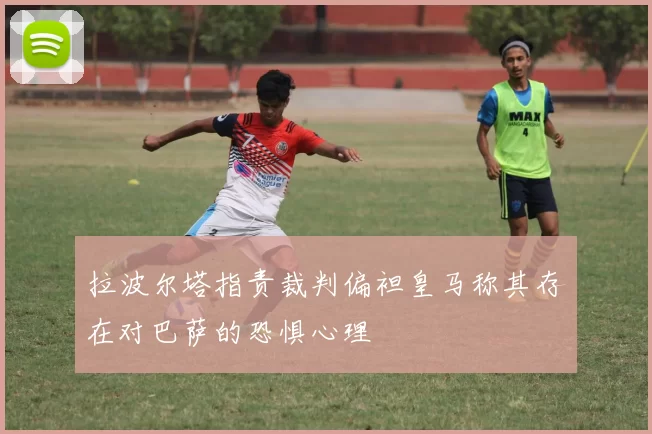 拉波尔塔指责裁判偏袒皇马称其存在对巴萨的恐惧心理
