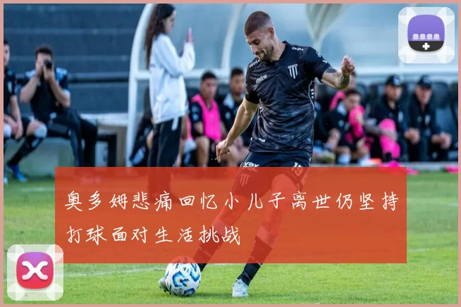奥多姆悲痛回忆小儿子离世仍坚持打球面对生活挑战