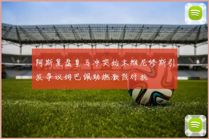 阿斯复盘皇马冲突始末维尼修斯引发争议姆巴佩助燃激烈对抗