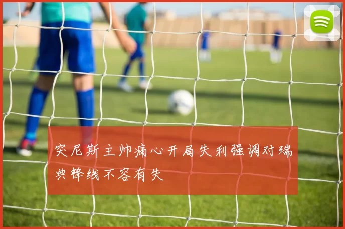 突尼斯主帅痛心开局失利强调对瑞典锋线不容有失