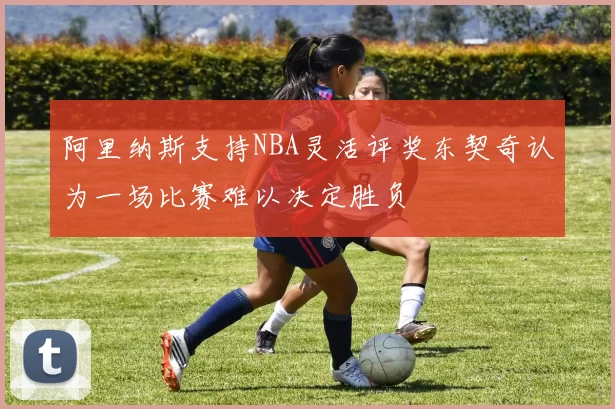阿里纳斯支持NBA灵活评奖东契奇认为一场比赛难以决定胜负