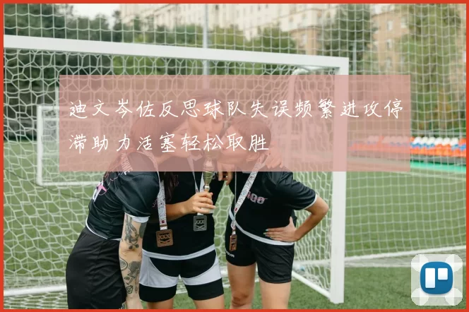 迪文岑佐反思球队失误频繁进攻停滞助力活塞轻松取胜